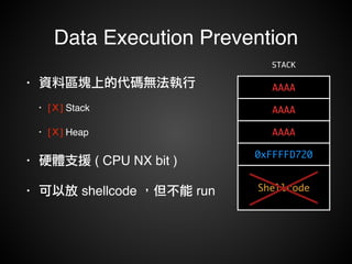 Data Execution Prevention 
• 資料區塊上的代碼無法執行! 
• [Ｘ] Stack ! 
• [Ｘ] Heap! 
• 硬體支援 ( CPU NX bit )! 
• 可以放 shellcode ，但不能 run 
STACK 
AAAA 
AAAA 
AAAA 
0xFFFFD720 
Shellcode 
 