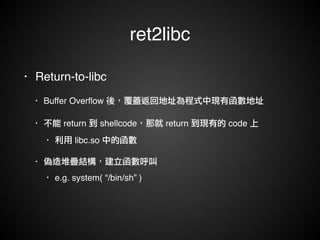 ret2libc 
• Return-to-libc! 
• Buffer Overflow 後，覆蓋返回地址為程式中現有函數地址! 
• 不能 return 到 shellcode，那就 return 到現有的 code 上! 
• 利用 libc.so 中的函數! 
• 偽造堆疊結構，建立函數呼叫! 
• e.g. system( “/bin/sh” ) 
 