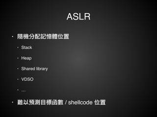 ASLR 
• 隨機分配記憶體位置! 
• Stack ! 
• Heap! 
• Shared library! 
• VDSO! 
• …! 
• 難以預測目標函數 / shellcode 位置 
 