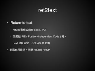 ret2text 
• Return-to-text! 
• return 到程式自身 code / PLT! 
• 沒開啟 PIE ( Position-independent Code ) 時，! 
! .text 地址固定，不受 ASLR 影響! 
• 泄露有用資訊，搭配 ret2libc / ROP 
 