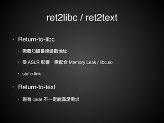 ret2libc / ret2text 
• Return-to-libc! 
• 需要知道目標函數地址! 
• 受 ASLR 影響，需配合 Memory Leak / libc.so! 
• static link! 
• Return-to-text! 
• 現有 code 不一定能滿足需求 
 