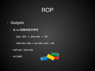 ROP 
• Gadgets ! 
• 以 ret 結尾的指令序列! 
• pop ebx + pop eax + ret ! 
• add eax, ebx + xor eax, ecx + ret! 
• call eax / jmp eax! 
• int 0x80 
 