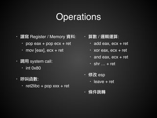 Operations 
• 讀寫 Register / Memory 資料:! 
• pop eax + pop ecx + ret! 
• mov [eax], ecx + ret! 
• 調用 system call:! 
• int 0x80! 
• 呼叫函數:! 
• ret2libc + pop xxx + ret 
• 算數 / 邏輯運算:! 
• add eax, ecx + ret! 
• xor eax, ecx + ret! 
• and eax, ecx + ret! 
• shr … + ret! 
• 修改 esp! 
• leave + ret! 
• 條件跳轉! 
 