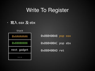 Write To Register 
Stack 
0xAAAAAAAA 
0xBBBBBBBB 
next gadget 
... 
0x080400AB pop eax 
0x080400AC pop ebx 
0x080400AD ret 
• 寫入 eax 及 ebx 
 