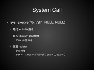 System Call 
• sys_execve(“/bin/sh”, NULL, NULL)! 
• 尋找 int 0x80 指令! 
• 寫入 “/bin/sh” 到記憶體! 
• mov [reg], reg! 
• 設置 register! 
• pop reg! 
• eax = 11, ebx = &“/bin/sh”, ecx = 0, edx = 0 
 