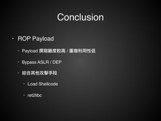 Conclusion 
• ROP Payload! 
• Payload 撰寫難度較高 / 重複利用性低! 
• Bypass ASLR / DEP! 
• 結合其他攻擊手段! 
• Load Shellcode! 
• ret2libc 
 