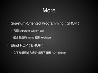 More 
• Sigreturn-Oriented Programming ( SROP ) ! 
• 利用 sigreturn system call! 
• 配合假造的 frame 控制 registers! 
• Blind ROP ( BROP )! 
• 在不知道程式內容的情況下實現 ROP Exploit 
 