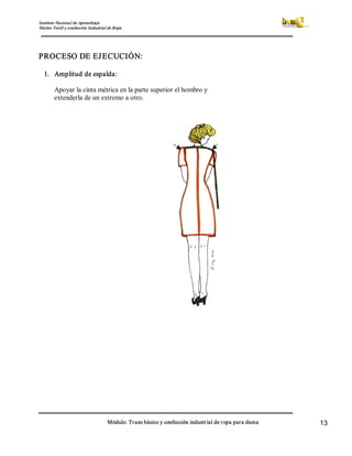 Instituto Nacional de Aprendizaje 
Núcleo Textil y confección Industrial de Ropa 
Módulo: Trazo básico y confección industrial de ropa para dama  13 
PROCESO DE EJECUCIÓN: 
1.  Amplitud de espalda: 
Apoyar la cinta métrica en la parte superior el hombro y 
extenderla de un extremo a otro.
 