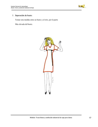 Instituto Nacional de Aprendizaje 
Núcleo Textil y confección Industrial de Ropa 
Módulo: Trazo básico y confección industrial de ropa para dama  17 
5.  Separación de busto: 
Tomar esta medida entre un busto y el otro, por la parte 
Más elevada del busto.
 