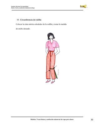 Instituto Nacional de Aprendizaje 
Núcleo Textil y confección Industrial de Ropa 
Módulo: Trazo básico y confección industrial de ropa para dama  30 
15.  Circunferencia de rodilla: 
Colocar la cinta métrica alrededor de la rodilla y tomar la medida 
de ancho deseado.
 