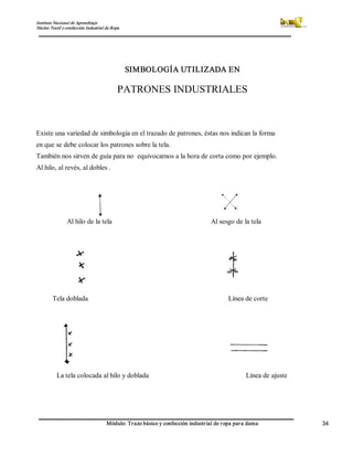 Instituto Nacional de Aprendizaje 
Núcleo Textil y confección Industrial de Ropa 
Módulo: Trazo básico y confección industrial de ropa para dama  34 
SIMBOLOGÍA UTILIZADA EN 
PATRONES INDUSTRIALES 
Existe una variedad de simbología en el trazado de patrones, éstas nos indican la forma 
en que se debe colocar los patrones sobre la tela. 
También nos sirven de guía para no  equivocarnos a la hora de corta como por ejemplo. 
Al hilo, al revés, al dobles . 
Al hilo de la tela  Al sesgo de la tela 
Tela doblada  Línea de corte 
La tela colocada al hilo y doblada                                                      Línea de ajuste
 