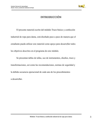 Instituto Nacional de Aprendizaje 
Núcleo Textil y confección Industrial de Ropa 
Módulo: Trazo básico y confección industrial de ropa para dama  3 
INTRODUCCIÓN 
El presente material escrito del módulo Trazo básico y confección 
industrial de ropa para dama, está diseñado paso a paso de manera que el 
estudiante pueda utilizar este material como apoyo para desarrollar todos 
los objetivos descritos en el programa de este módulo. 
Se presentan tablas de tallas, uso de instrumentos, diseños, trazo y 
transformaciones, así como las recomendaciones, normas de seguridad y 
la debida secuencia operacional de cada uno de los procedimientos 
a desarrollar.
 