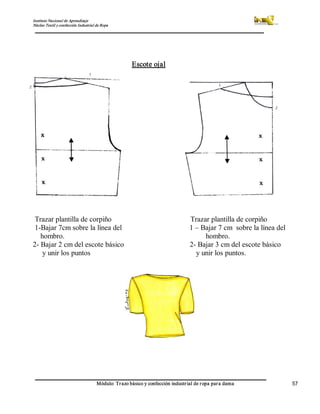 Instituto Nacional de Aprendizaje 
Núcleo Textil y confección Industrial de Ropa 
Módulo: Trazo básico y confección industrial de ropa para dama  57 
Escote ojal 
Trazar plantilla de corpiño  Trazar plantilla de corpiño 
1­Bajar 7cm sobre la línea del  1 – Bajar 7 cm  sobre la línea del 
hombro.                                                                           hombro. 
2­ Bajar 2 cm del escote básico                                   2­ Bajar 3 cm del escote básico 
y unir los puntos  y unir los puntos.
 