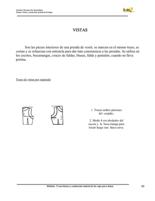 Instituto Nacional de Aprendizaje 
Núcleo Textil y confección Industrial de Ropa 
Módulo: Trazo básico y confección industrial de ropa para dama  60 
VISTAS 
Son las piezas interiores de una prenda de vestir, se marcan en el mismo trazo, se 
cortan y se refuerzan con entretela para dar más consistencia a las prendas. Se utiliza en 
los escotes, bocamangas, cruces de faldas, blusas, falda y pantalón, cuando no lleva 
pretina. 
Trazo de vistas por separado 
1. Trazar ambos patrones 
del  corpiño. 
2. Medir 4 cm alrededor del 
escote y  la  boca­manga para 
trazar luego una  línea curva.
 