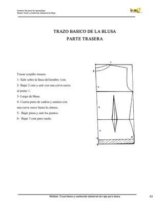 Instituto Nacional de Aprendizaje 
Núcleo Textil y confección Industrial de Ropa 
Módulo: Trazo básico y confección industrial de ropa para dama  63 
TRAZO BASICO DE LA BLUSA 
PARTE TRASERA 
Trazar corpiño trasero. 
1­ Salir sobre la línea del hombro 1cm. 
2­ Bajar 2 cms y unir con una curva suave 
al punto 1. 
3­ Largo de blusa. 
4­ Cuarta parte de cadera y unimos con 
una curva suave hasta la cintura. 
5­  Bajar pinza y unir los puntos. 
6­  Bajar 3 cms para ruedo.
 