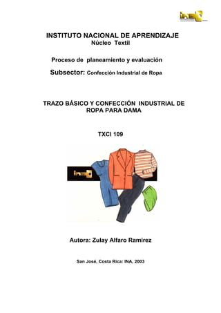 INSTITUTO NACIONAL DE APRENDIZAJE
Núcleo Textil
Proceso de planeamiento y evaluación
Subsector: Confección Industrial de Ropa
TRAZO BÁSICO Y CONFECCIÓN INDUSTRIAL DE
ROPA PARA DAMA
TXCI 109
Autora: Zulay Alfaro Ramírez
San José, Costa Rica: INA, 2003
 