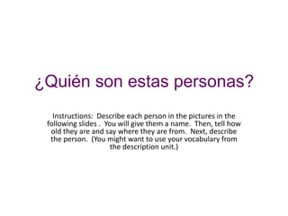 ¿Quién son estas personas?
   Instructions: Describe each person in the pictures in the
 following slides . You will give them a name. Then, tell how
  old they are and say where they are from. Next, describe
  the person. (You might want to use your vocabulary from
                      the description unit.)
 