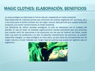 La ropa ecológica es fabricada en forma natural, respetando el medio ambiente.
Está elaborada de materias primas que provienen de cultivos orgánicos (sin químicos, etc.)
y los tintes para el teñido también son de origen natural. Esto permite que nuestro producto
produzca una menor contaminación al medio ambiente.
Los beneficios de utilizar prendas ecológicas no sólo se relacionan con el cuidado del
planeta. El uso de telas no tratadas orgánicamente resulta perjudicial para las personas
que pueden sufrir de reacciones a los productos con los que se trataron las fibras, puede
traer una serie de problemas a la piel. Al absorber directamente los químicos, se pueden
desarrollar alergias. La ropa ecológica no hace daño, ya que todos los componentes son de
origen natural y no son tratados con ningún tipo de químico que pueda ser agresivo para el
organismo.
 