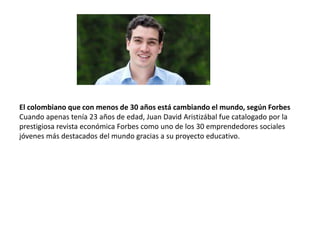 El colombiano que con menos de 30 años está cambiando el mundo, según Forbes
Cuando apenas tenía 23 años de edad, Juan David Aristizábal fue catalogado por la
prestigiosa revista económica Forbes como uno de los 30 emprendedores sociales
jóvenes más destacados del mundo gracias a su proyecto educativo.
 