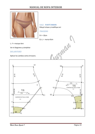 MANUAL DE ROPA INTERIOR
María Eunice Guzmán I. Página 10
3.1.2 PANTY BIKINI
Dibuje la base y modifique así:
TRASERO
D-I = 10cm
D1-I1 = marcar 8cm
I1- Y = marque 4cm
Ver el diagrama y completar
DELANTERO
Aplicar los cambios como el trasero.
E2
T/S
CORTAR EN TELA LYCRA
X1 X
X
X
D2
I2
Y2
D
I
E
F
F1F3
O1
E3
3-4
3
8
15%
5%
8-10
8-10
D D1
I
F
K
F1
E
I1
Y
E1
O
K1
F2
X
X
X T/S
CORTAR EN TELA LYCRA
X1
4
3
15% 5%
4
8-10
8-10
 