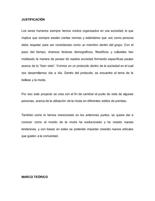 JUSTIFICACIÓN 
Los seres humanos siempre hemos vividos organizados en una sociedad, lo que 
implica que siempre existen ciertas normas y estándares que uno como persona 
debe respetar para ser considerado como un miembro dentro del grupo. Con el 
paso del tiempo, diversos factores demográficos, filosóficos y culturales han 
moldeado la manera de pensar de nuestra sociedad formando específicas pautas 
acerca de lo “bien visto”. Vivimos en un protocolo dentro de la sociedad en el cual 
nos desarrollamos día a día. Dentro del protocolo, se encuentra el tema de la 
belleza y la moda. 
Por eso este proyecto se crea con el fin de cambiar el punto de vista de algunas 
personas, acerca de la utilización de la moda en diferentes estilos de prendas. 
También como lo hemos mencionado en los anteriores puntos, se quiere dar a 
conocer como el mundo de la moda ha evolucionado y ha creado nuevas 
tendencias, y con bases en estas se pretende impactar creando nuevos artículos 
que gusten a la comunidad. 
MARCO TEÓRICO 
 