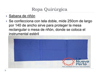 Ropa Quirúrgica
 Sabana de riñón
 Se confecciona con tela doble, mide 250cm de largo
por 140 de ancho sirve para proteger la mesa
rectangular o mesa de riñón, donde se coloca el
instrumental estéril
 