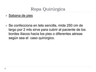 Ropa Quirúrgica
 Sabana de pies
 Se confecciona en tela sencilla, mide 250 cm de
largo por 2 mts sirve para cubrir al paciente de los
bordes iliacos hacia los pies o diferentes aéreas
según sea el caso quirúrgico.
 