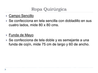 Ropa Quirúrgica
 Campo Sencillo
 Se confecciona en tela sencilla con dobladillo en sus
cuatro lados, mide 80 x 80 cms.
 Funda de Mayo
 Se confecciona de tela doble y es semejante a una
funda de cojín, mide 75 cm de largo y 60 de ancho.
 