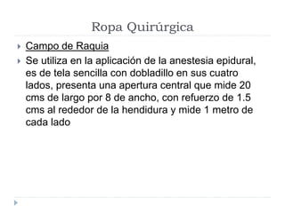 Ropa Quirúrgica
 Campo de Raquia
 Se utiliza en la aplicación de la anestesia epidural,
es de tela sencilla con dobladillo en sus cuatro
lados, presenta una apertura central que mide 20
cms de largo por 8 de ancho, con refuerzo de 1.5
cms al rededor de la hendidura y mide 1 metro de
cada lado
 