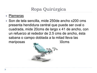 Ropa Quirúrgica
 Pierneras
 Son de tela sencilla, mide 250de ancho x200 cms
presenta hendidura central que puede ser oval o
cuadrada, mide 20cms de largo x 41 de ancho, con
un refuerzo al rededor de 2.5 cms de ancho, ésta
sabana o campo doblada a la mitad lleva las
mariposas a los lados que mide 50cms
 