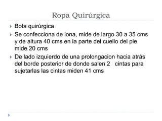 Ropa Quirúrgica
 Bota quirúrgica
 Se confecciona de lona, mide de largo 30 a 35 cms
y de altura 40 cms en la parte del cuello del pie
mide 20 cms
 De lado izquierdo de una prolongacion hacia atrás
del borde posterior de donde salen 2 cintas para
sujetarlas las cintas miden 41 cms
 
