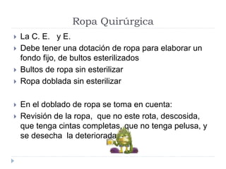 Ropa Quirúrgica
 La C. E. y E.
 Debe tener una dotación de ropa para elaborar un
fondo fijo, de bultos esterilizados
 Bultos de ropa sin esterilizar
 Ropa doblada sin esterilizar
 En el doblado de ropa se toma en cuenta:
 Revisión de la ropa, que no este rota, descosida,
que tenga cintas completas, que no tenga pelusa, y
se desecha la deteriorada
 