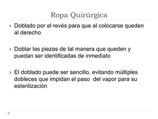 Ropa Quirúrgica
 Doblado por el revés para que al colocarse queden
al derecho
 Doblar las piezas de tal manera que queden y
puedan ser identificadas de inmediato
 El doblado puede ser sencillo, evitando múltiples
dobleces que impidan el paso del vapor para su
esterilización
 