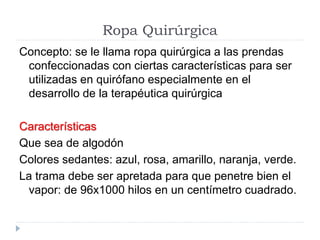 Ropa Quirúrgica
Concepto: se le llama ropa quirúrgica a las prendas
confeccionadas con ciertas características para ser
utilizadas en quirófano especialmente en el
desarrollo de la terapéutica quirúrgica
Características
Que sea de algodón
Colores sedantes: azul, rosa, amarillo, naranja, verde.
La trama debe ser apretada para que penetre bien el
vapor: de 96x1000 hilos en un centímetro cuadrado.
 