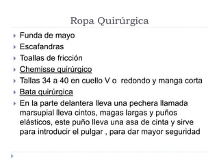 Ropa Quirúrgica
 Funda de mayo
 Escafandras
 Toallas de fricción
 Chemisse quirúrgico
 Tallas 34 a 40 en cuello V o redondo y manga corta
 Bata quirúrgica
 En la parte delantera lleva una pechera llamada
marsupial lleva cintos, magas largas y puños
elásticos, este puño lleva una asa de cinta y sirve
para introducir el pulgar , para dar mayor seguridad
 