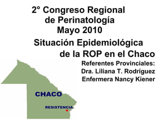 2° Congreso Regional  de Perinatología Mayo 2010 Situación Epidemiológica de la ROP en el Chaco Referentes Provinciales: Dra. Liliana T. Rodríguez Enfermera Nancy Kiener 