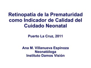Retinopatía de la Prematuridad como Indicador de Calidad del Cuidado Neonatal Puerto La Cruz, 2011 Ana M. Villanueva Espinoza Neonatóloga Instituto Damos Visión 