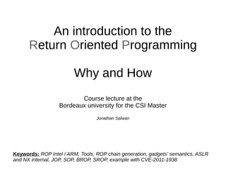 An introduction to the 
Return Oriented Programming 
Why and How 
Course lecture at the 
Bordeaux university for the CSI Master 
Jonathan Salwan 
Keywords: ROP Intel / ARM, Tools, ROP chain generation, gadgets' semantics, ASLR 
and NX internal, JOP, SOP, BROP, SROP, example with CVE-2011-1938 
 