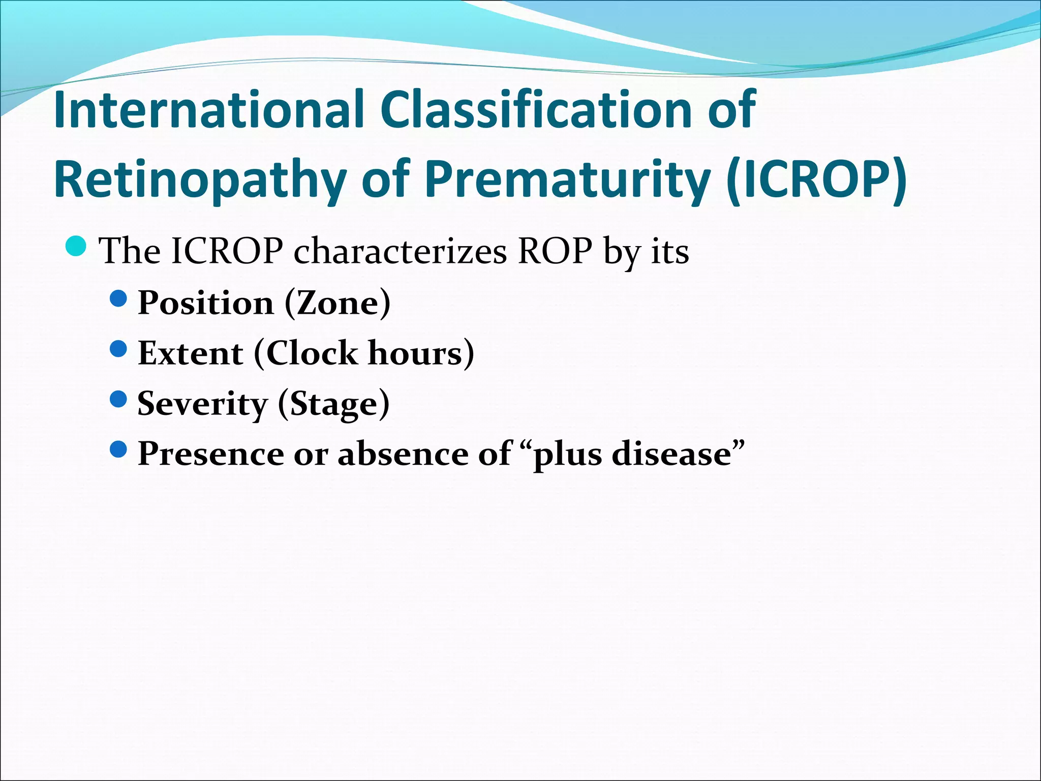 International Classification of
Retinopathy of Prematurity (ICROP)
The ICROP characterizes ROP by its
Position (Zone)
Extent (Clock hours)
Severity (Stage)
Presence or absence of “plus disease”
 