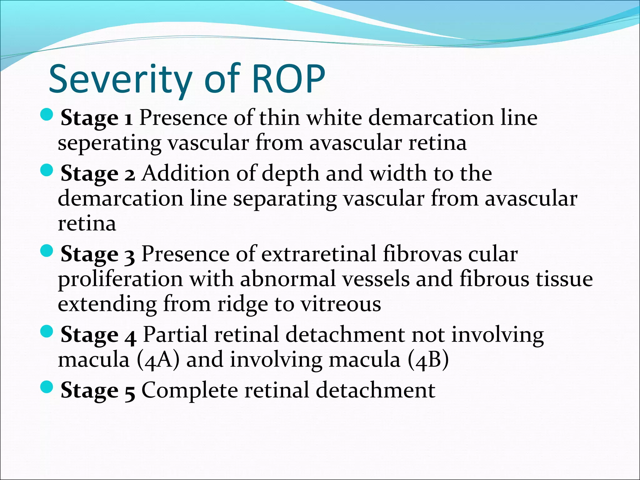 Severity of ROP
Stage 1 Presence of thin white demarcation line
seperating vascular from avascular retina
Stage 2 Addition of depth and width to the
demarcation line separating vascular from avascular
retina
Stage 3 Presence of extraretinal fibrovas cular
proliferation with abnormal vessels and fibrous tissue
extending from ridge to vitreous
Stage 4 Partial retinal detachment not involving
macula (4A) and involving macula (4B)
Stage 5 Complete retinal detachment
 