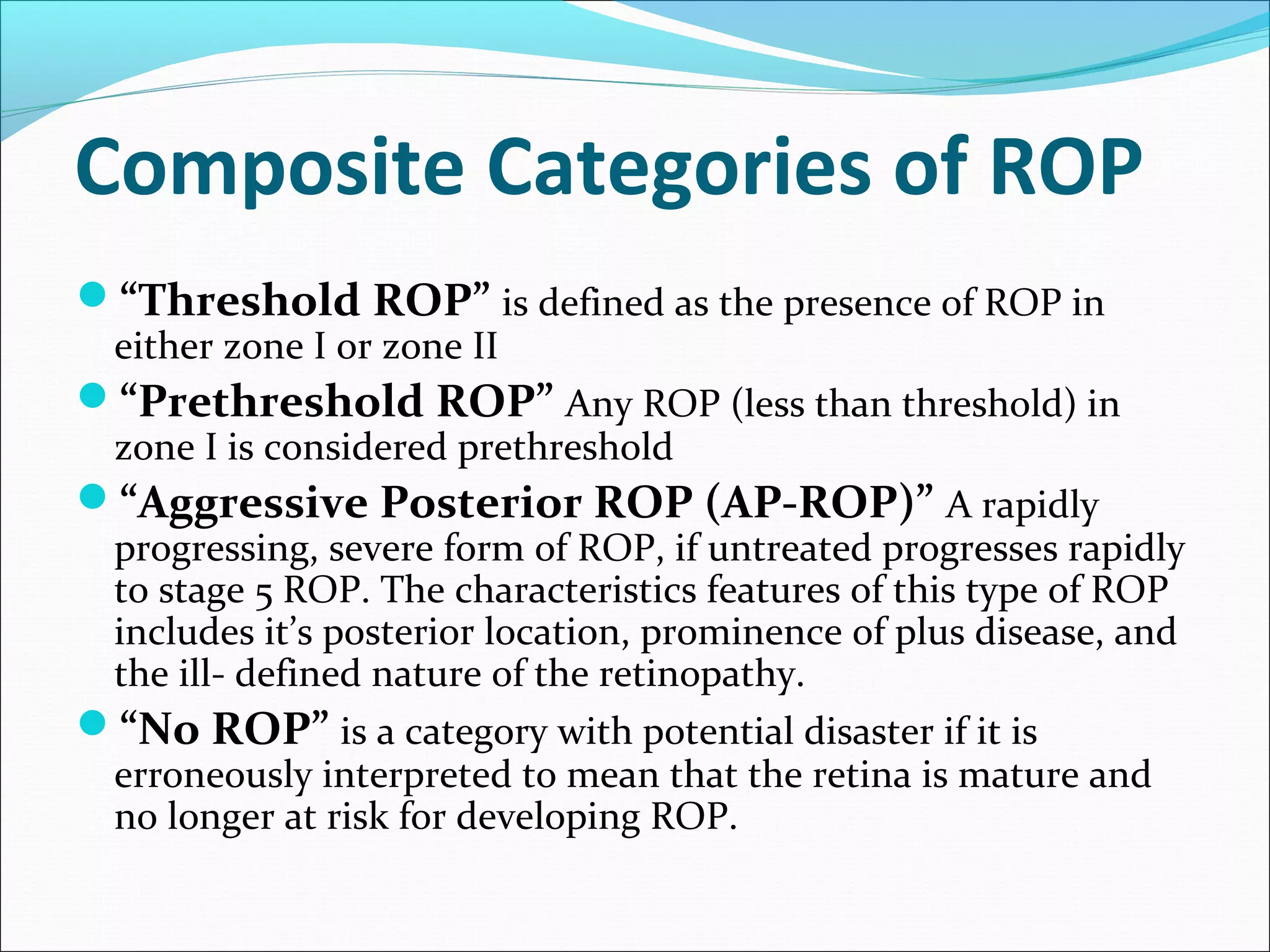 Composite Categories of ROP
“Threshold ROP” is defined as the presence of ROP in
either zone I or zone II
“Prethreshold ROP” Any ROP (less than threshold) in
zone I is considered prethreshold
“Aggressive Posterior ROP (AP-ROP)” A rapidly
progressing, severe form of ROP, if untreated progresses rapidly
to stage 5 ROP. The characteristics features of this type of ROP
includes it’s posterior location, prominence of plus disease, and
the ill- defined nature of the retinopathy.
“No ROP” is a category with potential disaster if it is
erroneously interpreted to mean that the retina is mature and
no longer at risk for developing ROP.
 