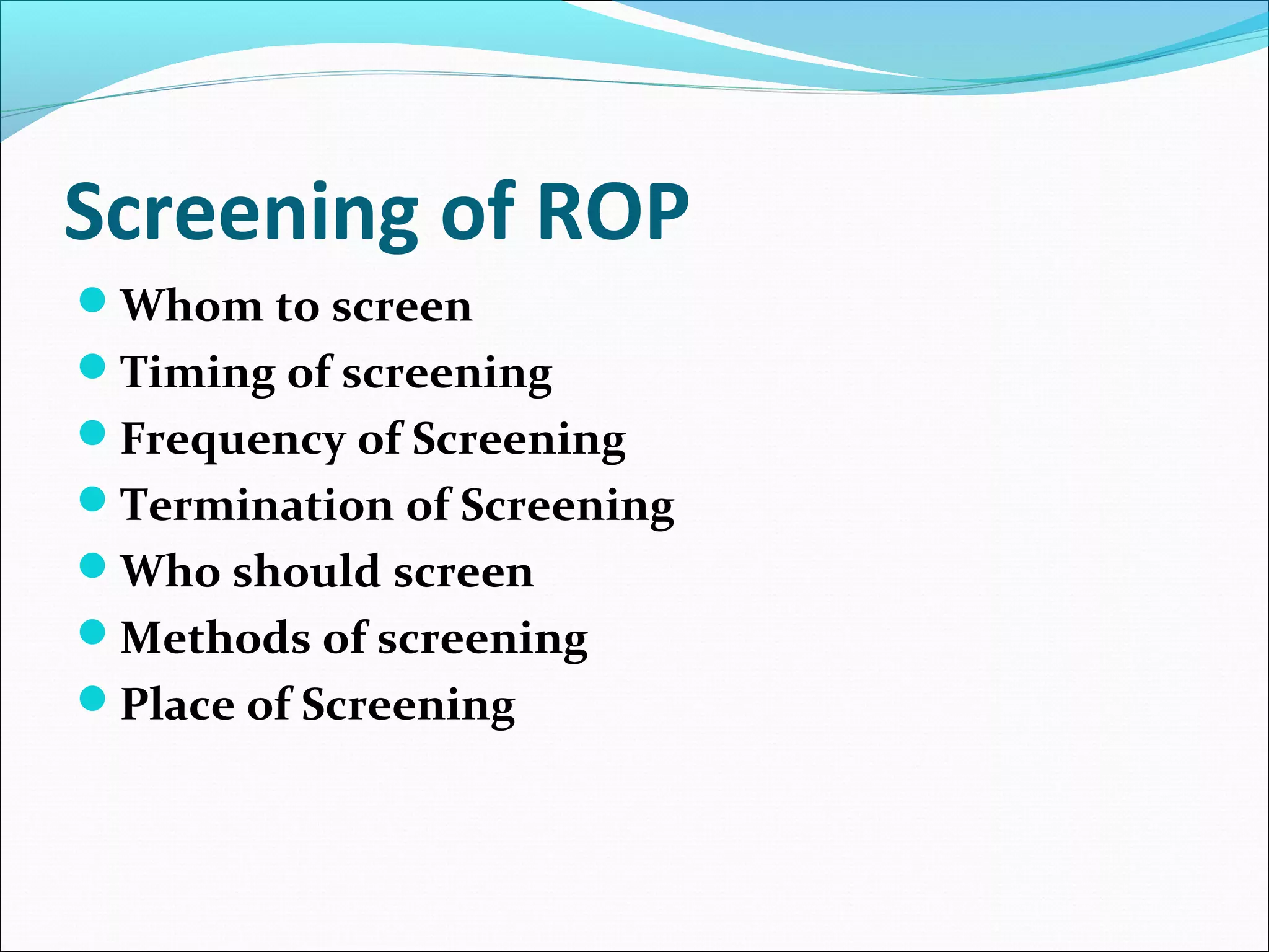 Screening of ROP
Whom to screen
Timing of screening
Frequency of Screening
Termination of Screening
Who should screen
Methods of screening
Place of Screening
 