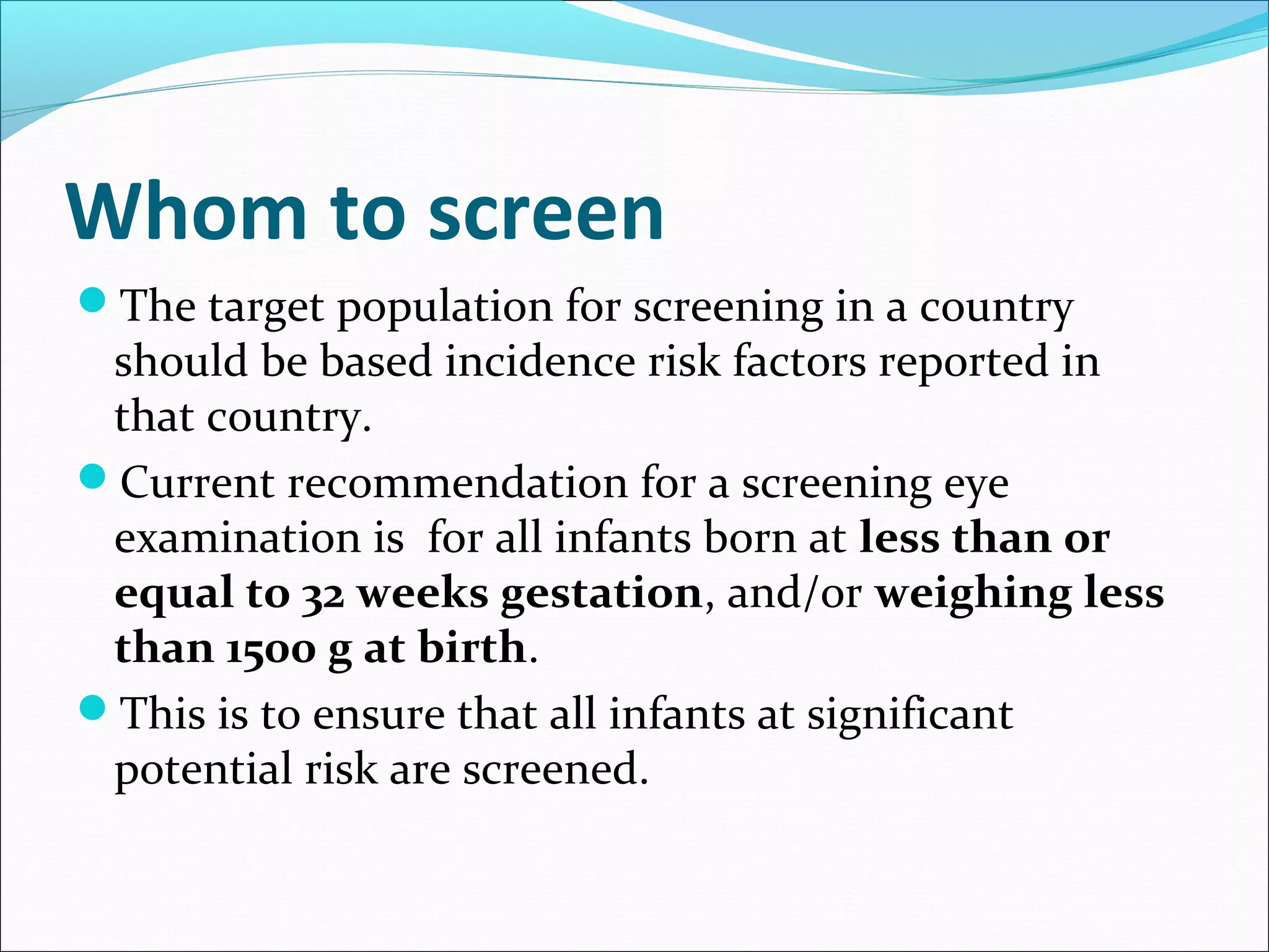 Whom to screen
The target population for screening in a country
should be based incidence risk factors reported in
that country.
Current recommendation for a screening eye
examination is for all infants born at less than or
equal to 32 weeks gestation, and/or weighing less
than 1500 g at birth.
This is to ensure that all infants at significant
potential risk are screened.
 