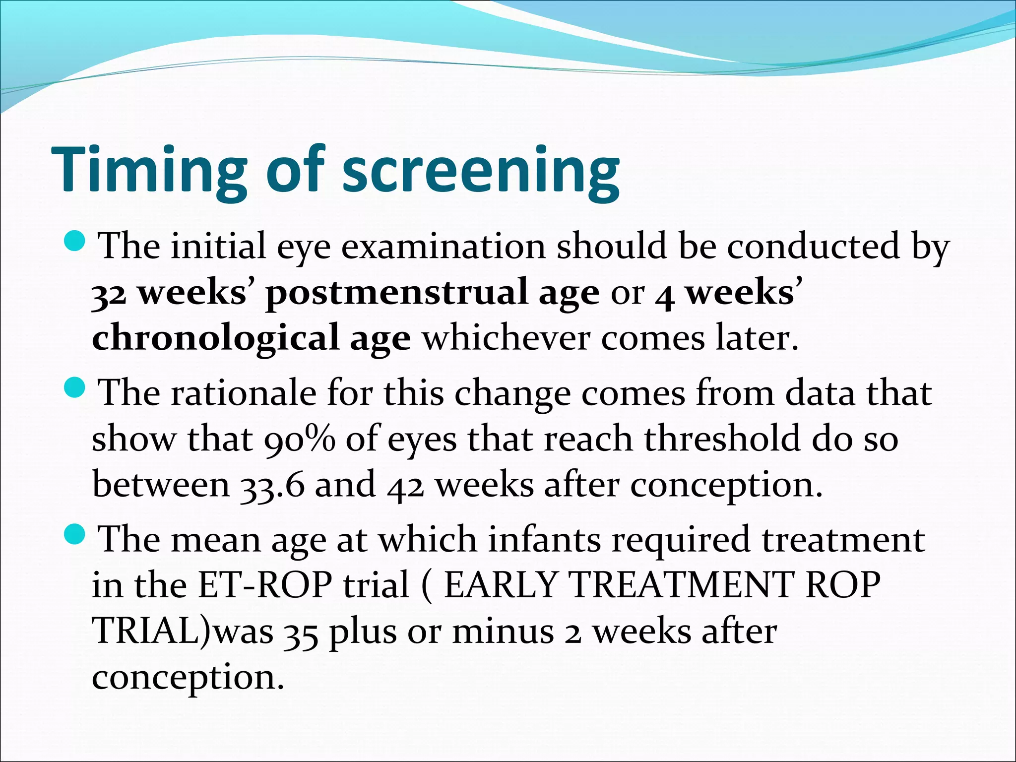 Timing of screening
The initial eye examination should be conducted by
32 weeks’ postmenstrual age or 4 weeks’
chronological age whichever comes later.
The rationale for this change comes from data that
show that 90% of eyes that reach threshold do so
between 33.6 and 42 weeks after conception.
The mean age at which infants required treatment
in the ET-ROP trial ( EARLY TREATMENT ROP
TRIAL)was 35 plus or minus 2 weeks after
conception.
 