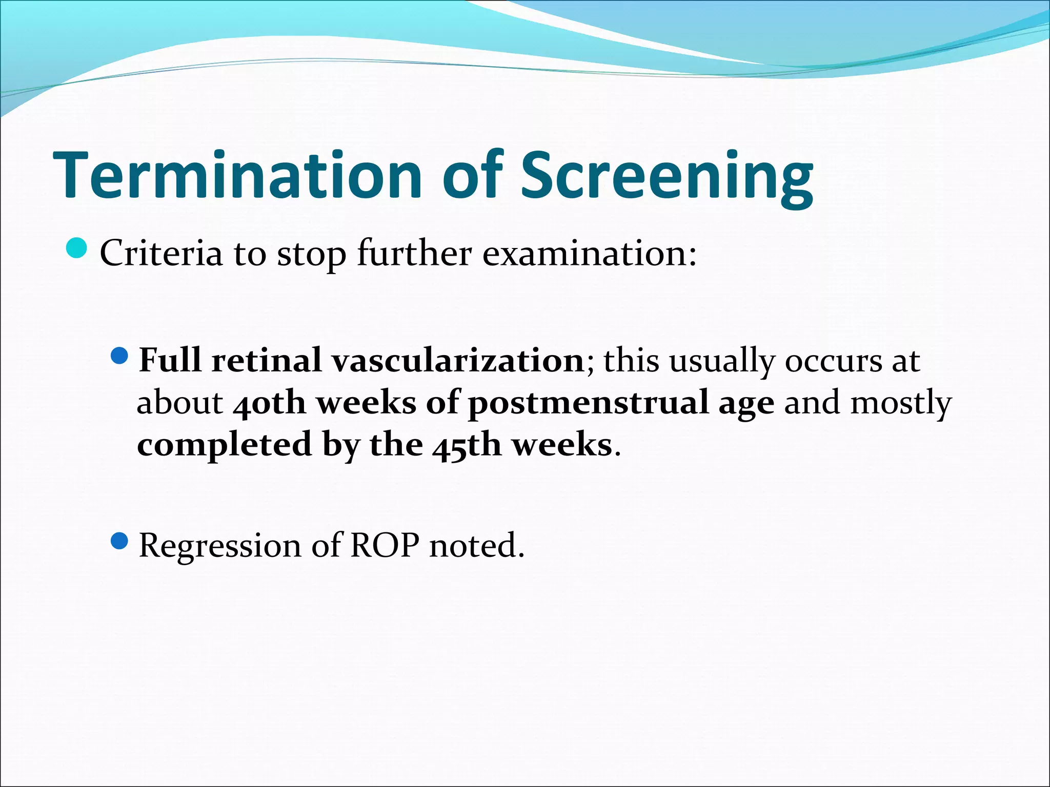 Termination of Screening
Criteria to stop further examination:
Full retinal vascularization; this usually occurs at
about 40th weeks of postmenstrual age and mostly
completed by the 45th weeks.
Regression of ROP noted.
 