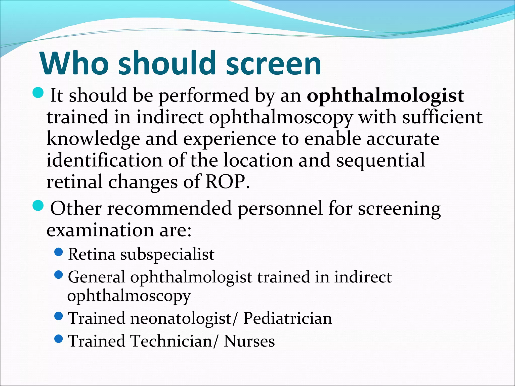Who should screen
It should be performed by an ophthalmologist
trained in indirect ophthalmoscopy with sufficient
knowledge and experience to enable accurate
identification of the location and sequential
retinal changes of ROP.
Other recommended personnel for screening
examination are:
Retina subspecialist
General ophthalmologist trained in indirect
ophthalmoscopy
Trained neonatologist/ Pediatrician
Trained Technician/ Nurses
 
