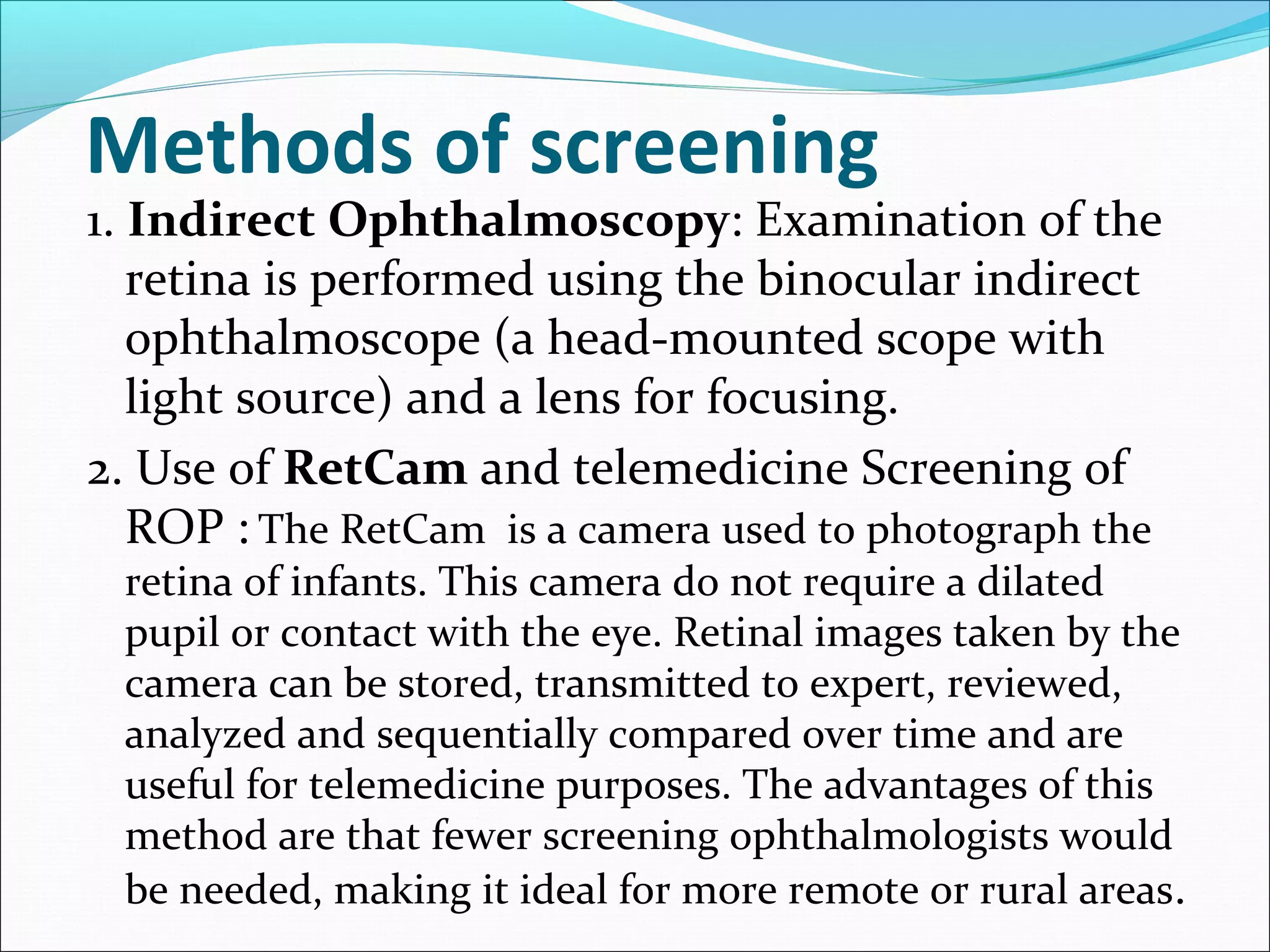 Methods of screening
1. Indirect Ophthalmoscopy: Examination of the
retina is performed using the binocular indirect
ophthalmoscope (a head-mounted scope with
light source) and a lens for focusing.
2. Use of RetCam and telemedicine Screening of
ROP : The RetCam is a camera used to photograph the
retina of infants. This camera do not require a dilated
pupil or contact with the eye. Retinal images taken by the
camera can be stored, transmitted to expert, reviewed,
analyzed and sequentially compared over time and are
useful for telemedicine purposes. The advantages of this
method are that fewer screening ophthalmologists would
be needed, making it ideal for more remote or rural areas.
 