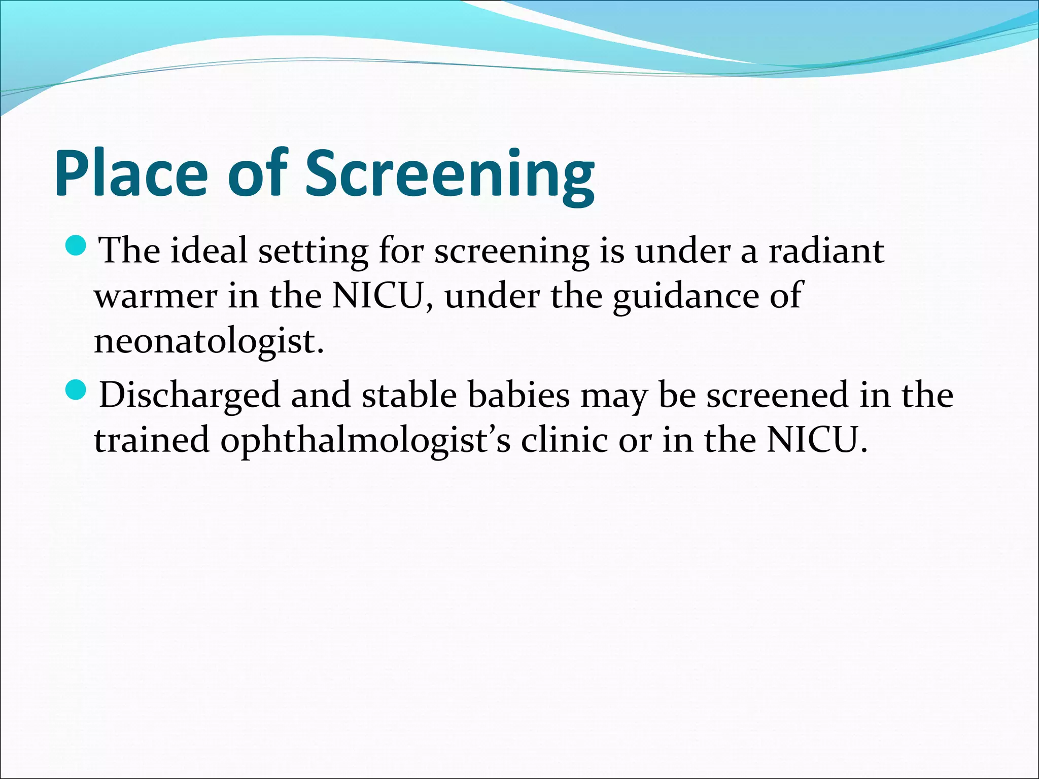 Place of Screening
The ideal setting for screening is under a radiant
warmer in the NICU, under the guidance of
neonatologist.
Discharged and stable babies may be screened in the
trained ophthalmologist’s clinic or in the NICU.
 
