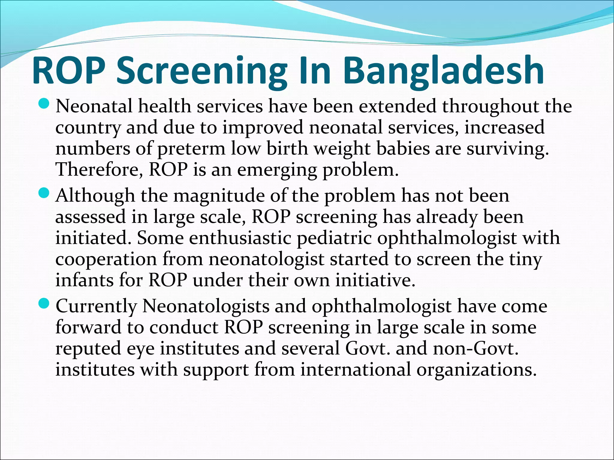 ROP Screening In Bangladesh
Neonatal health services have been extended throughout the
country and due to improved neonatal services, increased
numbers of preterm low birth weight babies are surviving.
Therefore, ROP is an emerging problem.
Although the magnitude of the problem has not been
assessed in large scale, ROP screening has already been
initiated. Some enthusiastic pediatric ophthalmologist with
cooperation from neonatologist started to screen the tiny
infants for ROP under their own initiative.
Currently Neonatologists and ophthalmologist have come
forward to conduct ROP screening in large scale in some
reputed eye institutes and several Govt. and non-Govt.
institutes with support from international organizations.
 