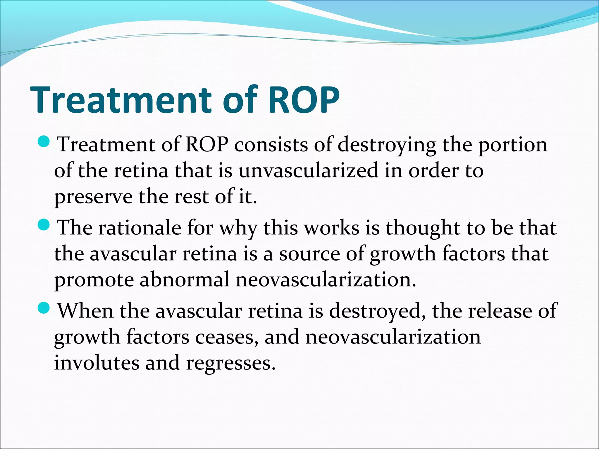 Treatment of ROP
Treatment of ROP consists of destroying the portion
of the retina that is unvascularized in order to
preserve the rest of it.
The rationale for why this works is thought to be that
the avascular retina is a source of growth factors that
promote abnormal neovascularization.
When the avascular retina is destroyed, the release of
growth factors ceases, and neovascularization
involutes and regresses.
 